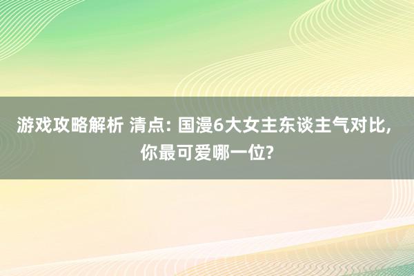 游戏攻略解析 清点: 国漫6大女主东谈主气对比, 你最可爱哪一位?