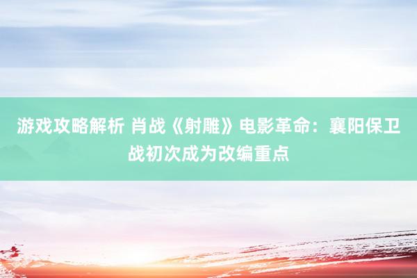 游戏攻略解析 肖战《射雕》电影革命：襄阳保卫战初次成为改编重点