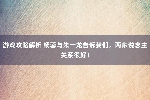 游戏攻略解析 杨蓉与朱一龙告诉我们，两东说念主关系很好！