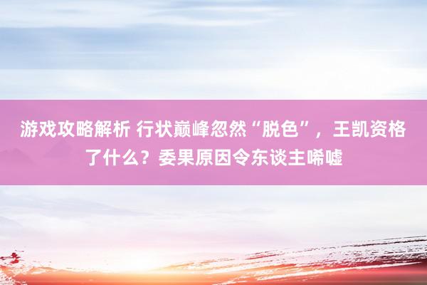 游戏攻略解析 行状巅峰忽然“脱色”，王凯资格了什么？委果原因令东谈主唏嘘