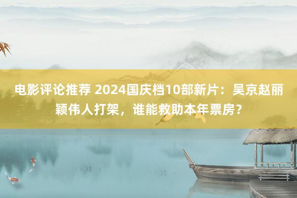 电影评论推荐 2024国庆档10部新片：吴京赵丽颖伟人打架，谁能救助本年票房？