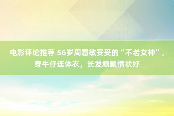 电影评论推荐 56岁周慧敏妥妥的“不老女神”，穿牛仔连体衣，长发飘飘情状好