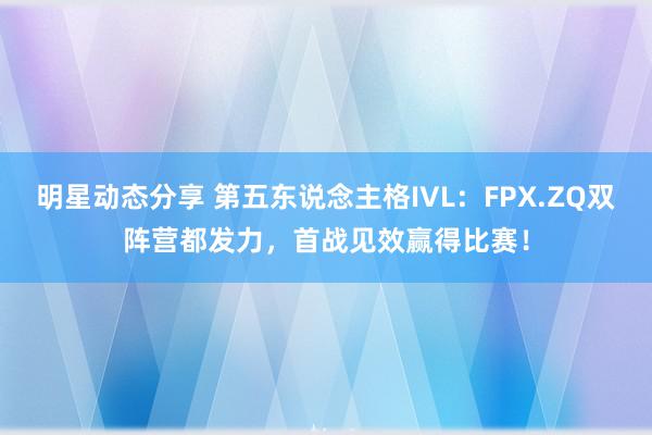 明星动态分享 第五东说念主格IVL：FPX.ZQ双阵营都发力，首战见效赢得比赛！