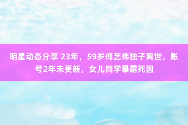 明星动态分享 23年，59岁傅艺伟独子离世，账号2年未更新，女儿同学暴露死因