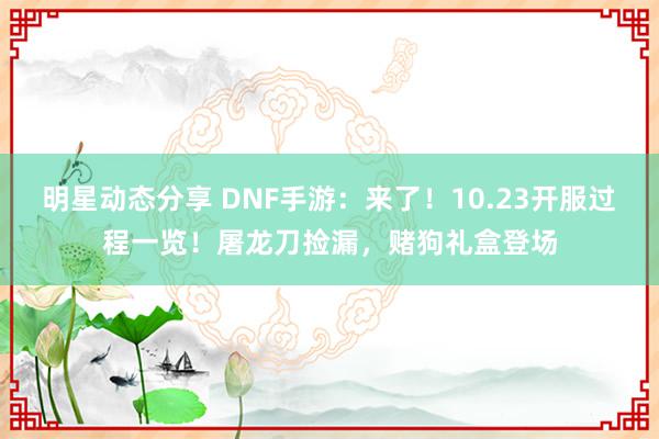 明星动态分享 DNF手游：来了！10.23开服过程一览！屠龙刀捡漏，赌狗礼盒登场