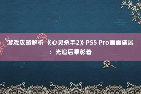 游戏攻略解析 《心灵杀手2》PS5 Pro画面施展：光追后果彰着