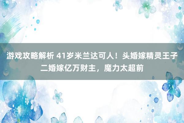 游戏攻略解析 41岁米兰达可人！头婚嫁精灵王子二婚嫁亿万财主，魔力太超前