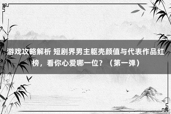 游戏攻略解析 短剧界男主躯壳颜值与代表作品红榜，看你心爱哪一位？（第一弹）