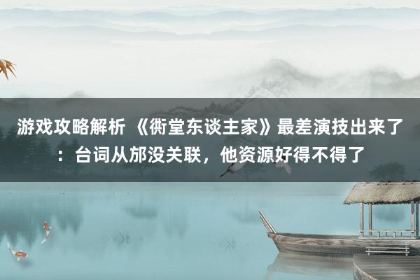 游戏攻略解析 《衖堂东谈主家》最差演技出来了：台词从邡没关联，他资源好得不得了