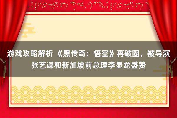 游戏攻略解析 《黑传奇：悟空》再破圈，被导演张艺谋和新加坡前总理李显龙盛赞