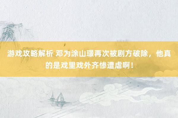 游戏攻略解析 邓为涂山璟再次被剧方破除，他真的是戏里戏外齐惨遭虐啊！