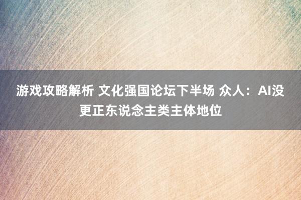 游戏攻略解析 文化强国论坛下半场 众人：AI没更正东说念主类主体地位