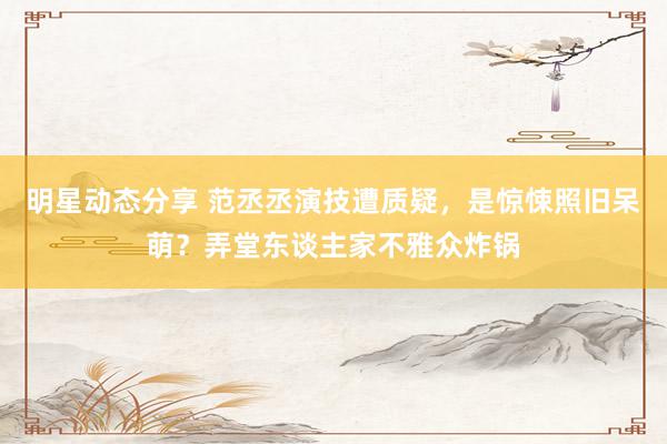 明星动态分享 范丞丞演技遭质疑，是惊悚照旧呆萌？弄堂东谈主家不雅众炸锅