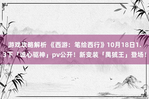 游戏攻略解析 《西游：笔绘西行》10月18日1.3下「诚心驱神」pv公开！新变装「禺狨王」登场！