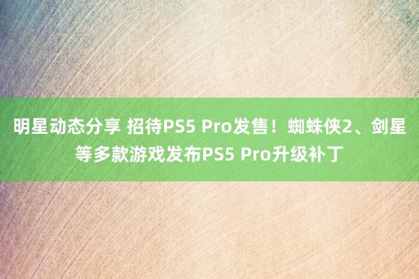 明星动态分享 招待PS5 Pro发售！蜘蛛侠2、剑星等多款游戏发布PS5 Pro升级补丁