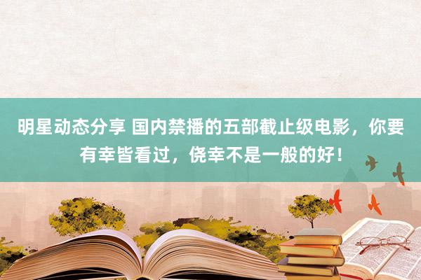 明星动态分享 国内禁播的五部截止级电影，你要有幸皆看过，侥幸不是一般的好！