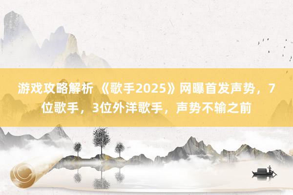 游戏攻略解析 《歌手2025》网曝首发声势，7位歌手，3位外洋歌手，声势不输之前