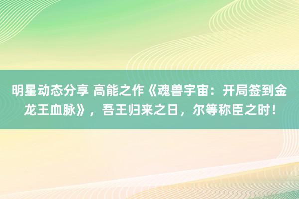 明星动态分享 高能之作《魂兽宇宙：开局签到金龙王血脉》，吾王归来之日，尔等称臣之时！