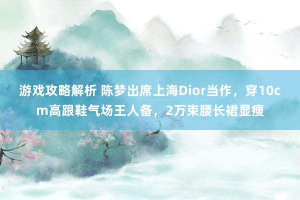 游戏攻略解析 陈梦出席上海Dior当作，穿10cm高跟鞋气场王人备，2万束腰长裙显瘦