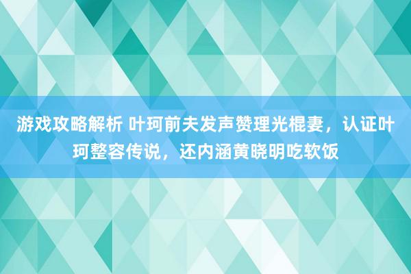 游戏攻略解析 叶珂前夫发声赞理光棍妻，认证叶珂整容传说，还内涵黄晓明吃软饭