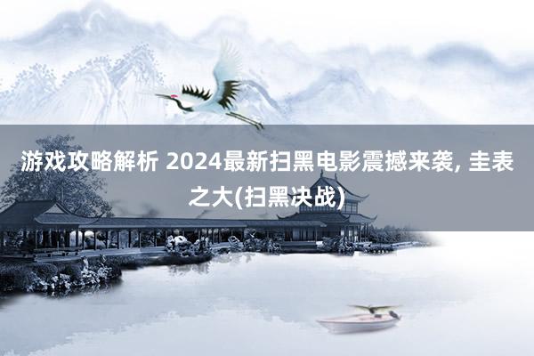 游戏攻略解析 2024最新扫黑电影震撼来袭, 圭表之大(扫黑决战)