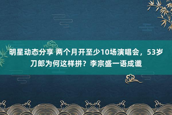 明星动态分享 两个月开至少10场演唱会，53岁刀郎为何这样拼？李宗盛一语成谶