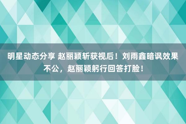 明星动态分享 赵丽颖斩获视后！刘雨鑫暗讽效果不公，赵丽颖躬行回答打脸！