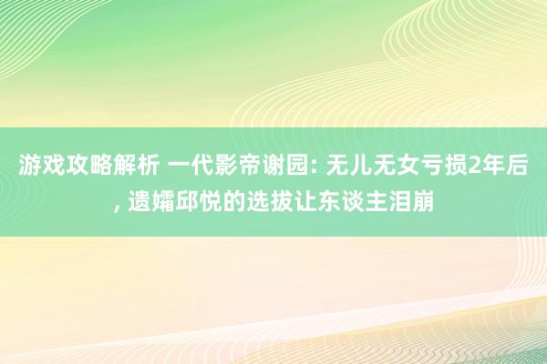 游戏攻略解析 一代影帝谢园: 无儿无女亏损2年后, 遗孀邱悦的选拔让东谈主泪崩