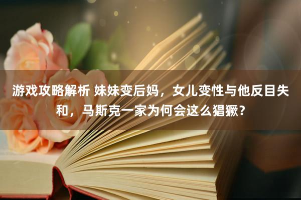 游戏攻略解析 妹妹变后妈，女儿变性与他反目失和，马斯克一家为何会这么猖獗？