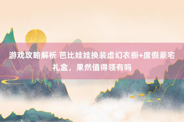 游戏攻略解析 芭比娃娃换装虚幻衣橱+度假豪宅礼盒，果然值得领有吗