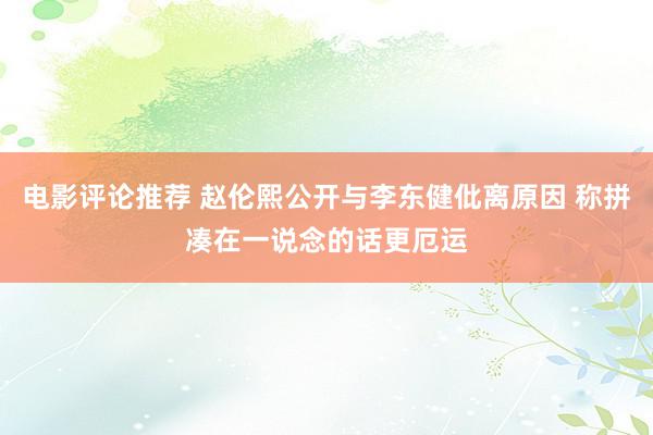 电影评论推荐 赵伦熙公开与李东健仳离原因 称拼凑在一说念的话更厄运