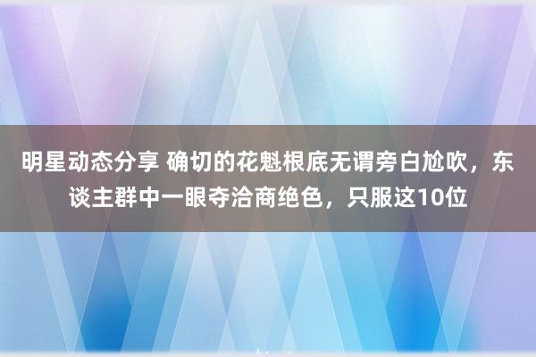 明星动态分享 确切的花魁根底无谓旁白尬吹，东谈主群中一眼夺洽商绝色，只服这10位