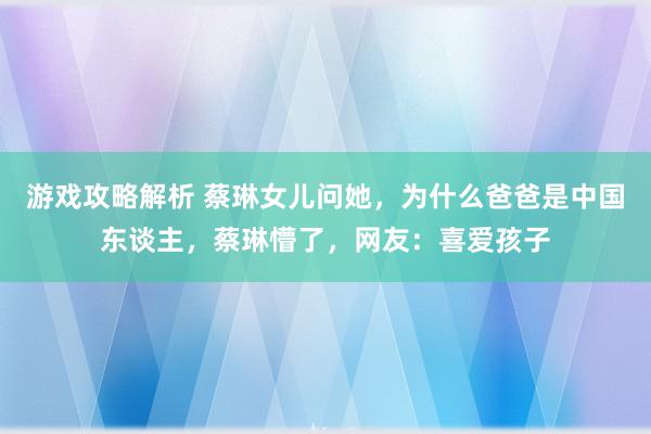 游戏攻略解析 蔡琳女儿问她，为什么爸爸是中国东谈主，蔡琳懵了，网友：喜爱孩子