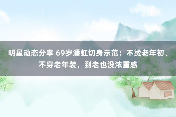 明星动态分享 69岁潘虹切身示范：不烫老年初、不穿老年装，到老也没浓重感