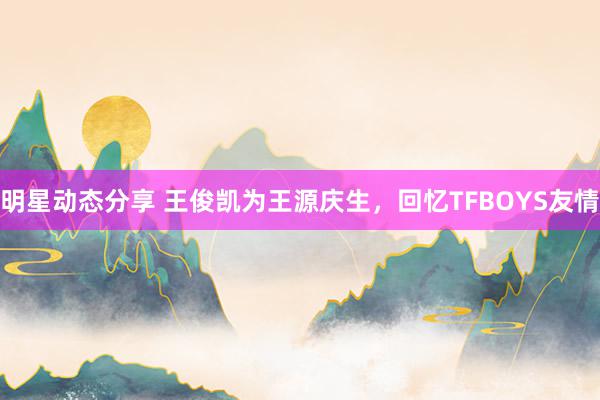 明星动态分享 王俊凯为王源庆生，回忆TFBOYS友情