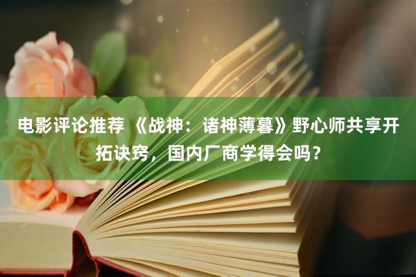 电影评论推荐 《战神：诸神薄暮》野心师共享开拓诀窍，国内厂商学得会吗？