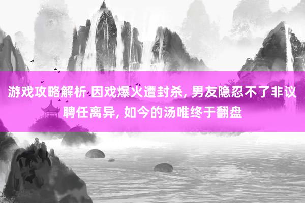 游戏攻略解析 因戏爆火遭封杀, 男友隐忍不了非议聘任离异, 如今的汤唯终于翻盘