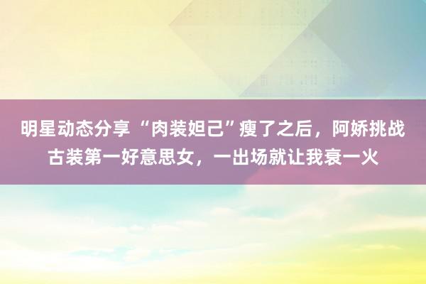 明星动态分享 “肉装妲己”瘦了之后，阿娇挑战古装第一好意思女，一出场就让我衰一火