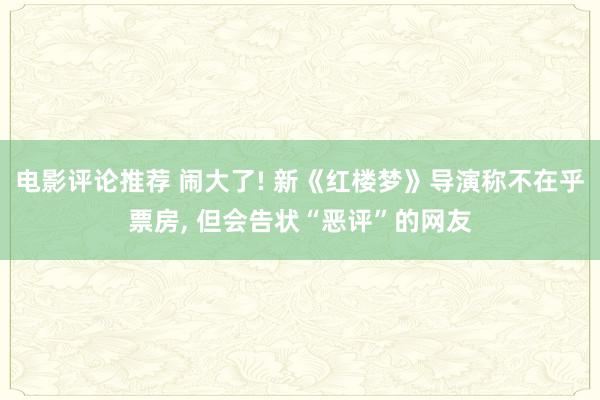 电影评论推荐 闹大了! 新《红楼梦》导演称不在乎票房, 但会告状“恶评”的网友