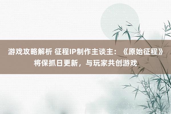 游戏攻略解析 征程IP制作主谈主：《原始征程》将保抓日更新，与玩家共创游戏