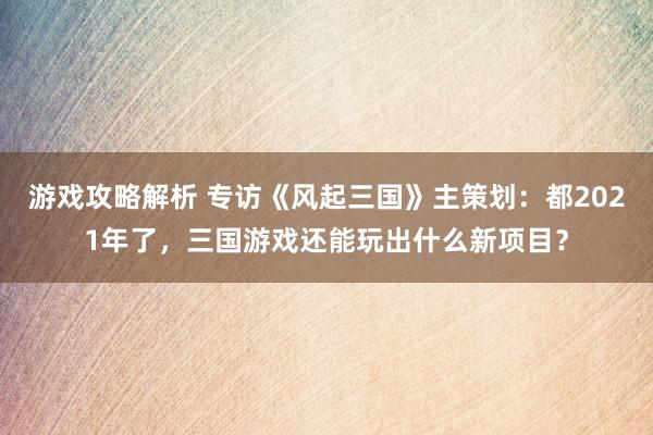 游戏攻略解析 专访《风起三国》主策划：都2021年了，三国游戏还能玩出什么新项目？