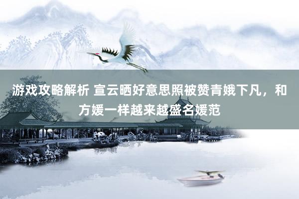 游戏攻略解析 宣云晒好意思照被赞青娥下凡，和方媛一样越来越盛名媛范