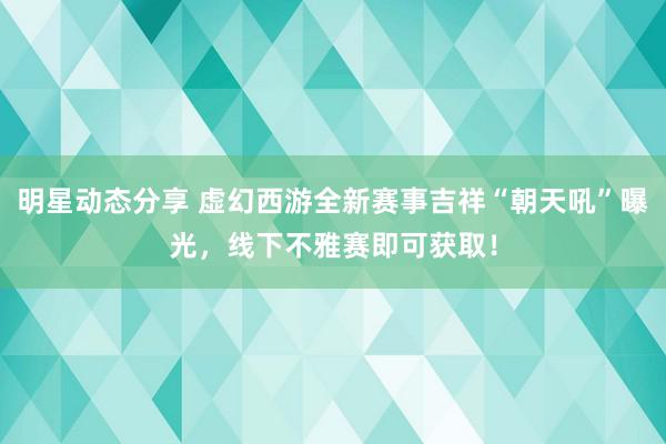 明星动态分享 虚幻西游全新赛事吉祥“朝天吼”曝光，线下不雅赛即可获取！