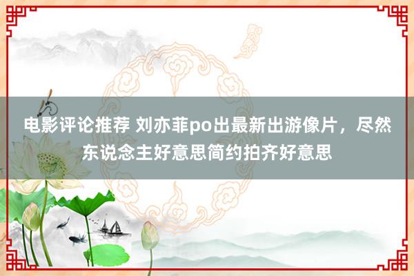 电影评论推荐 刘亦菲po出最新出游像片，尽然东说念主好意思简约拍齐好意思