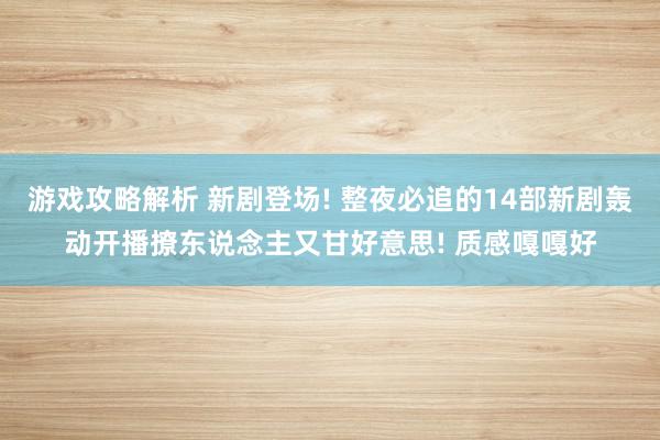 游戏攻略解析 新剧登场! 整夜必追的14部新剧轰动开播撩东说念主又甘好意思! 质感嘎嘎好