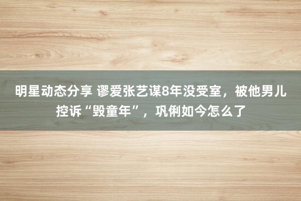 明星动态分享 谬爱张艺谋8年没受室，被他男儿控诉“毁童年”，巩俐如今怎么了