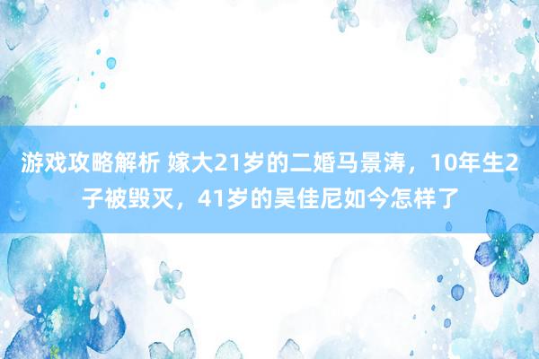 游戏攻略解析 嫁大21岁的二婚马景涛，10年生2子被毁灭，41岁的吴佳尼如今怎样了