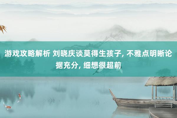 游戏攻略解析 刘晓庆谈莫得生孩子, 不雅点明晰论据充分, 细想很超前