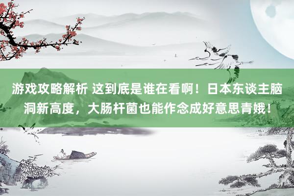 游戏攻略解析 这到底是谁在看啊！日本东谈主脑洞新高度，大肠杆菌也能作念成好意思青娥！