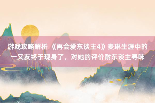 游戏攻略解析 《再会爱东谈主4》麦琳生涯中的一又友终于现身了，对她的评价耐东谈主寻味